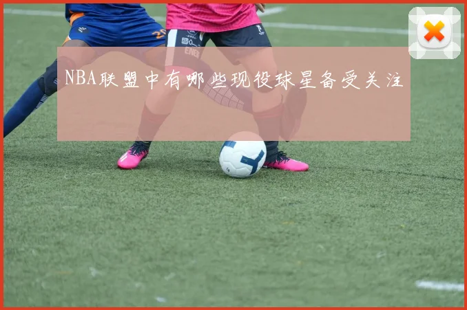 NBA联盟中有哪些现役球星备受关注