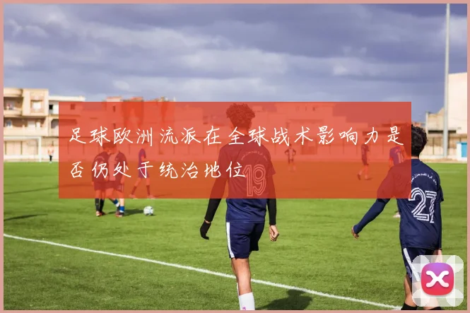足球欧洲流派在全球战术影响力是否仍处于统治地位