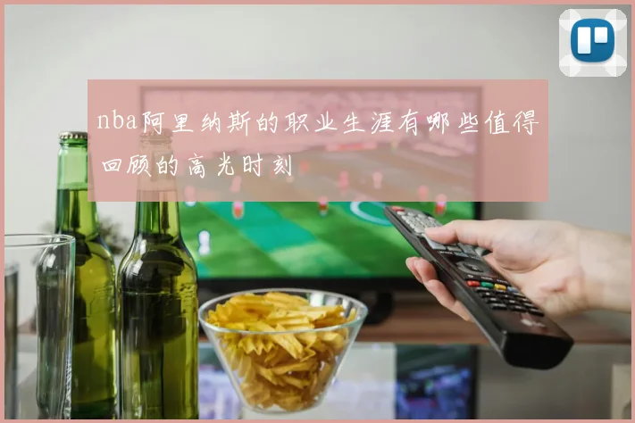 nba阿里纳斯的职业生涯有哪些值得回顾的高光时刻