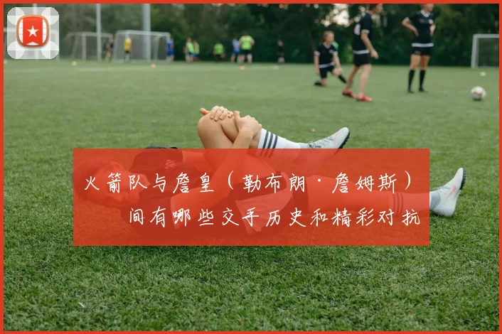 火箭队与詹皇（勒布朗·詹姆斯）之间有哪些交手历史和精彩对抗