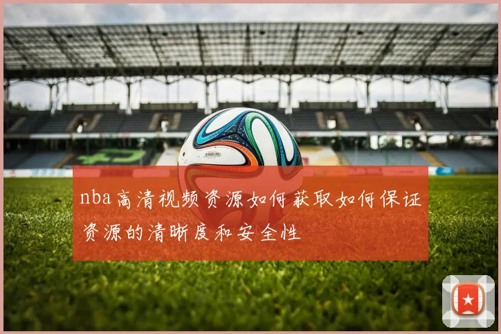 nba高清视频资源如何获取如何保证资源的清晰度和安全性