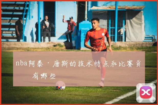 nba阿泰·唐斯的技术特点和比赛贡献有哪些