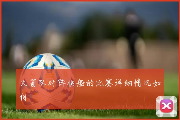 火箭队对阵快船的比赛详细情况如何